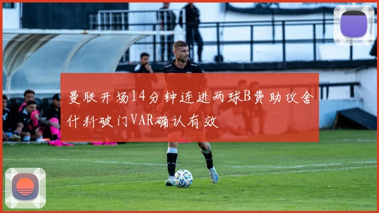 曼联开场14分钟连进两球B费助攻舍什科破门VAR确认有效