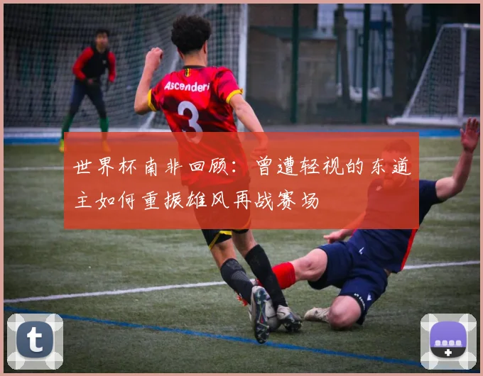 世界杯南非回顾：曾遭轻视的东道主如何重振雄风再战赛场