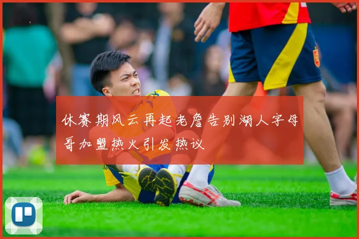 休赛期风云再起老詹告别湖人字母哥加盟热火引发热议