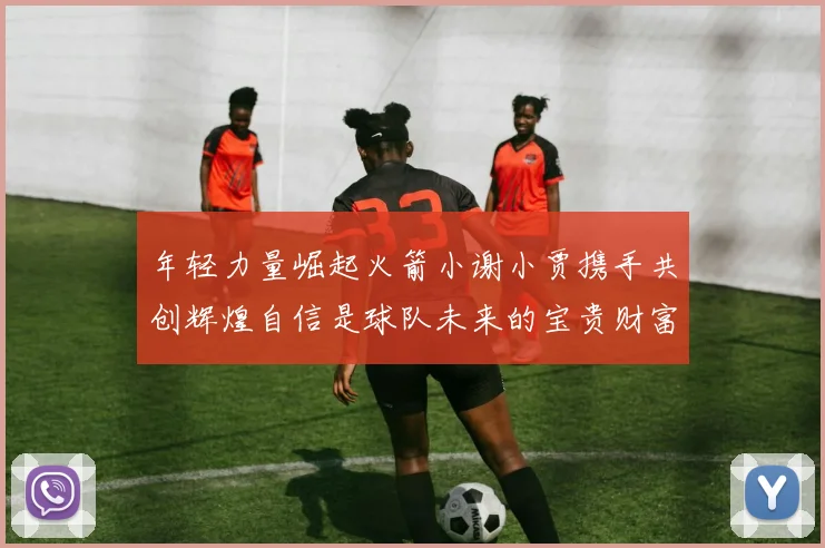 年轻力量崛起火箭小谢小贾携手共创辉煌自信是球队未来的宝贵财富