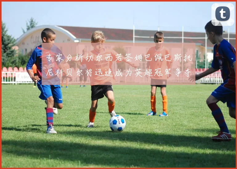 专家分析切尔西若签姆巴佩巴斯托尼科贝尔将迅速成为英超冠军争夺者