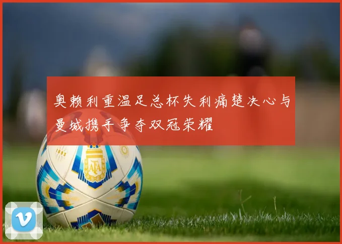 奥赖利重温足总杯失利痛楚决心与曼城携手争夺双冠荣耀