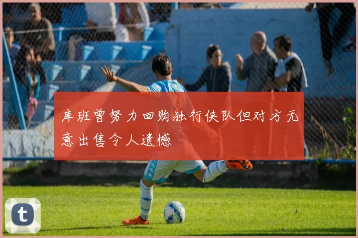 库班曾努力回购独行侠队但对方无意出售令人遗憾