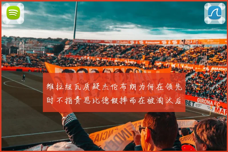 维拉纽瓦质疑杰伦布朗为何在领先时不指责恩比德假摔而在被淘汰后才发声