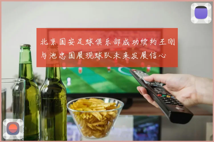 北京国安足球俱乐部成功续约王刚与池忠国展现球队未来发展信心