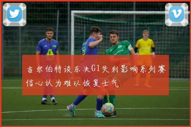 吉尔伯特谈东决G1失利影响系列赛信心认为难以恢复士气