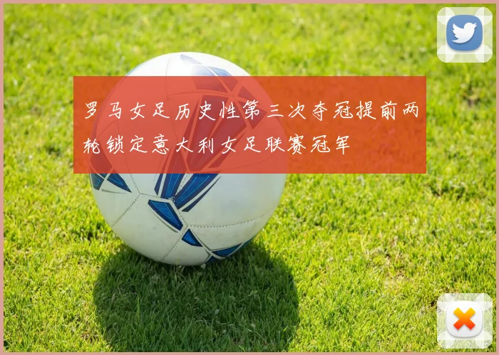 罗马女足历史性第三次夺冠提前两轮锁定意大利女足联赛冠军