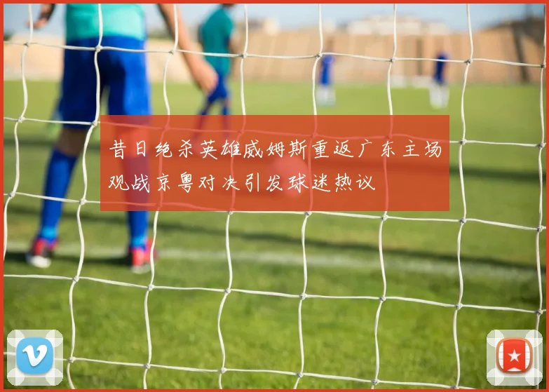 昔日绝杀英雄威姆斯重返广东主场观战京粤对决引发球迷热议