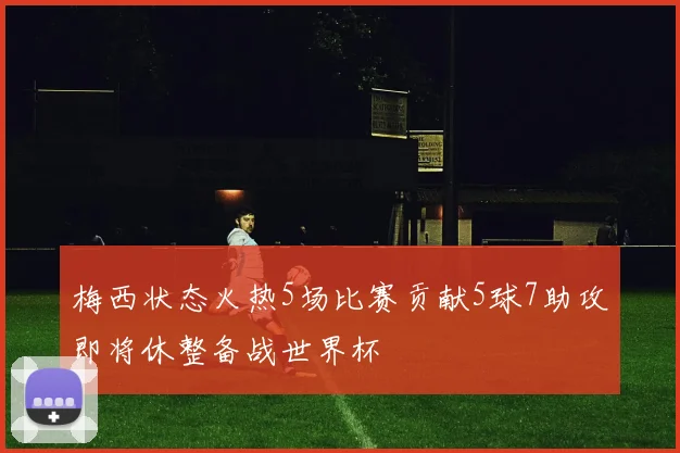 梅西状态火热5场比赛贡献5球7助攻即将休整备战世界杯