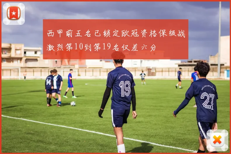 西甲前五名已锁定欧冠资格保级战激烈第10到第19名仅差六分