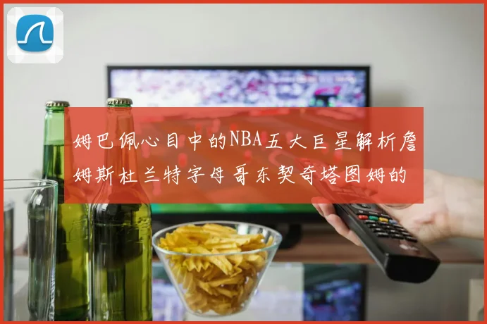姆巴佩心目中的NBA五大巨星解析詹姆斯杜兰特字母哥东契奇塔图姆的独特魅力
