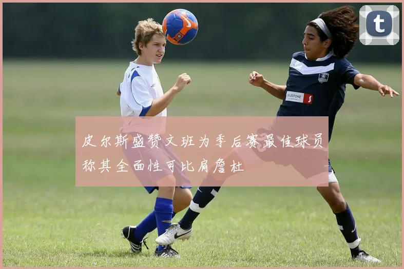 皮尔斯盛赞文班为季后赛最佳球员称其全面性可比肩詹杜