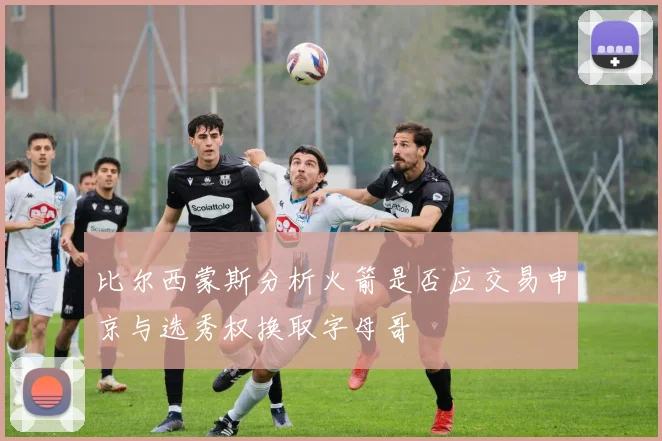 比尔西蒙斯分析火箭是否应交易申京与选秀权换取字母哥