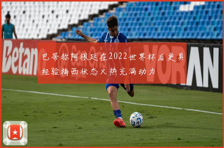 巴蒂称阿根廷在2022世界杯后更具经验梅西状态火热充满动力
