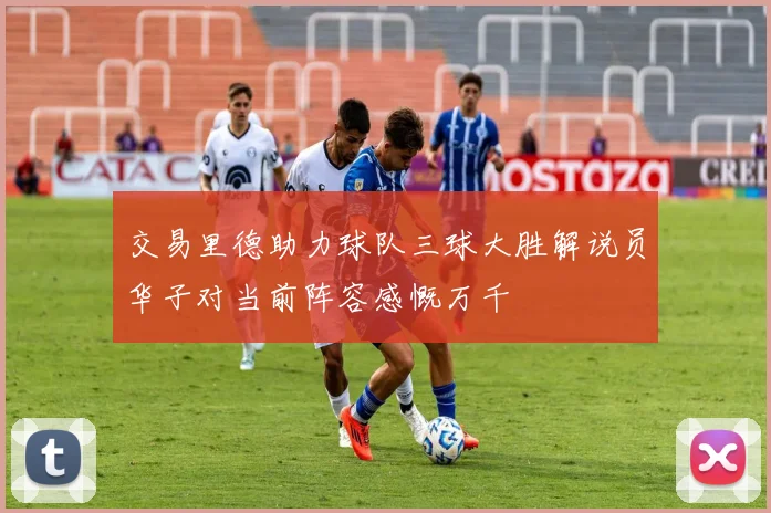 交易里德助力球队三球大胜解说员华子对当前阵容感慨万千