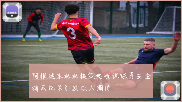 阿根廷末轮轮换策略确保球员安全梅西纪录引发众人期待